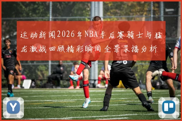 运动新闻2026年NBA季后赛骑士与猛龙激战回顾精彩瞬间全景录播分析