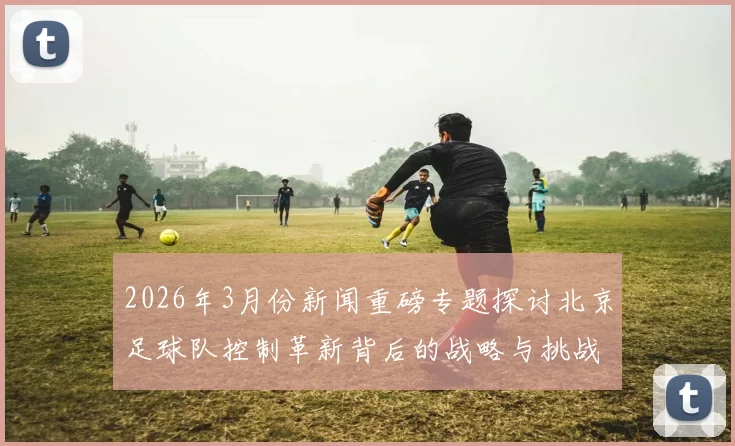 2026年3月份新闻重磅专题探讨北京足球队控制革新背后的战略与挑战