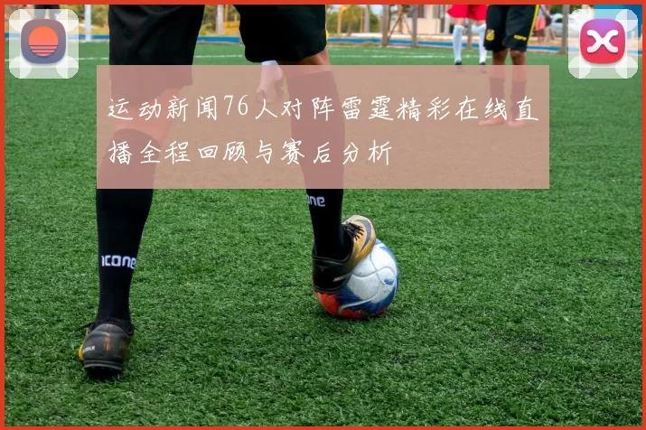 运动新闻76人对阵雷霆精彩在线直播全程回顾与赛后分析