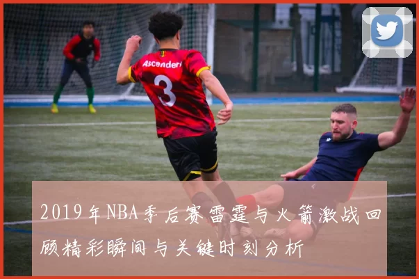 2019年NBA季后赛雷霆与火箭激战回顾精彩瞬间与关键时刻分析